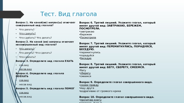 Тест. Вид глагола Вопрос 6. Третий лишний. Укажите глагол, который имеет другой вид: ЗАВТРАКАЮ, БЕРЕЖЕМ, ПОСМОТРЕЛА. Вопрос 1. На какой(ие) вопрос(ы) отвечает совершенный вид глагола? завтракаю бережем Посмотрела Что делать? Что сделать? Что сделать? Что делать? Вопрос 7. Третий лишний. Укажите глагол, который имеет другой вид: ПЕРЕМИГНУЛИСЬ, ПОРАДУЙСЯ, БЕСЕДУЮ. Вопрос 2. На какой (ие) вопросы отвечает несовершенный вид глагола? перемигнулись порадуйся беседую Что делать? Что делать? Что сделать? Что сделать? Вопрос 3. Определите вид глагола ЕХАТЬ сов.вид несов.вид Вопрос 8. Третий лишний. Укажите глагол, который имеет другой вид: БЕГУ, СБЕРЕГУ, СМЕЕМСЯ.  Вопрос 4. Определите вид глагола ПОЕХАТЬ бегу сберегу смеемся сов.вид несов вид Вопрос 5. Определить вид глагола ПОМОГ Вопрос 9. Определите глагол совершенного вида. сов.вид несов.вид скажи правду ищу друга вздрагиваю от громкого крика Вопрос 10. Определите глагол совершенного вида. прочитаю книгу смотреть фильм играем с братом 