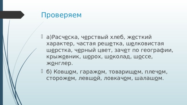 Проверяем а)Расч е ска, ч е рствый хлеб, ж е сткий характер, частая реш е тка, ш е лковистая ш е рстка, ч е рный цвет, зач е т по географии, крыж о вник, ш о рох, ш о колад, ш о ссе, ж о нглер. б) Ковш о м, гараж о м, товарищ е м, плеч о м, сторож е м, левш о й, ловкач о м, шалаш о м. 