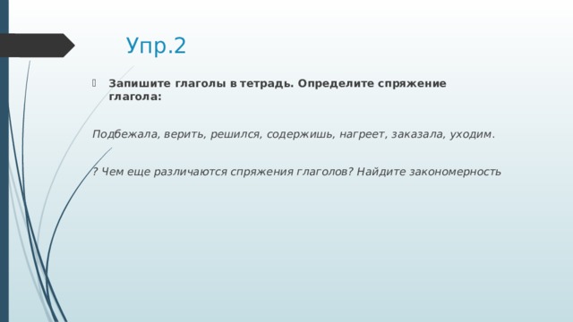 Упр.2 Запишите глаголы в тетрадь. Определите спряжение глагола:  Подбежала, верить, решился, содержишь, нагреет, заказала, уходим .  ? Чем еще различаются спряжения глаголов? Найдите закономерность 