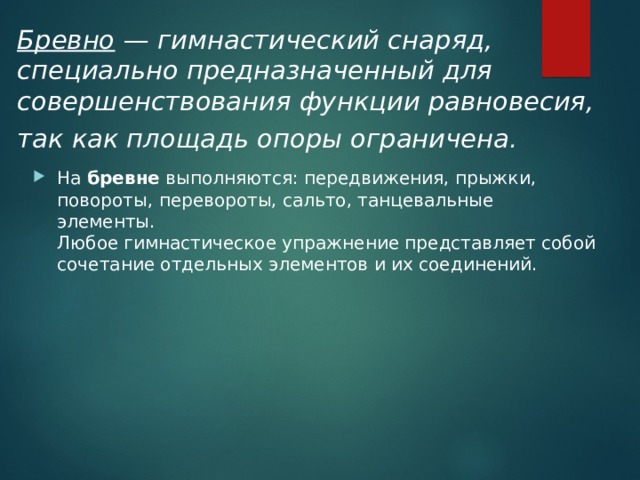 Бревно — гимнастический снаряд, специально предназначен­ный для совершенствования функции равновесия, так как площадь опоры ограничена .  На  бревне  выполняются: передвижения, прыжки, повороты, перевороты, сальто, танцевальные элементы.  Любое гимнастическое упражнение представляет собой сочетание отдельных элементов и их соединений. 
