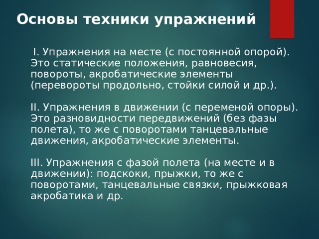 Основы техники упражнений    I. Упражнения на месте (с постоянной опорой). Это статические положения, равновесия, повороты, акробатические элементы (перевороты продольно, стойки силой и др.).   II. Упражнения в движении (с переменой опоры). Это разновидности передвижений (без фазы полета), то же с поворотами танцевальные движения, акробатические элементы.   III. Упражнения с фазой полета (на месте и в движении): подскоки, прыжки, то же с поворотами, танцевальные связки, прыжковая акробатика и др.  