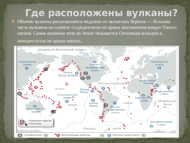  Где расположены вулканы? Обычно вулканы располагаются недалеко от океанских берегов — большая часть вулканов на планете сосредоточена по краям континентов вокруг Тихого океана. Самая активная зона на Земле называется Огненным кольцом и находится она по краям океана . 