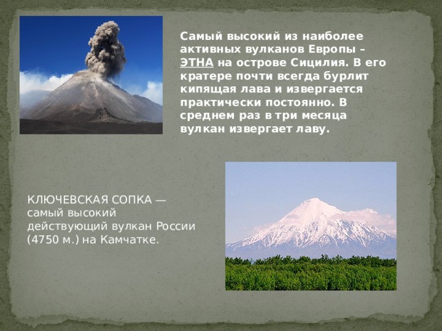 Самый высокий из наиболее активных вулканов Европы – ЭТНА на острове Сицилия. В его кратере почти всегда бурлит кипящая лава и извергается практически постоянно. В среднем раз в три месяца вулкан извергает лаву.   КЛЮЧЕВСКАЯ СОПКА — самый высокий действующий вулкан России (4750 м.) на Камчатке. 