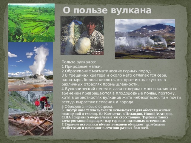 О пользе вулкана Польза вулканов: 1 Природные маяки. 2 Образование магматических горных пород. 3 В трещинах кратера и около него отлагаются сера, нашатырь, борная кислота, которые используются в различных отраслях промышленности. 4 Вулканический пепел и лава содержат много калия и со временем превращаются в плодородные почвы, поэтому, хотя в окрестностях вулканов жить небезопасно, там почти всегда вырастают селения и города. 5 Образуются новые острова. 6. Внутреннее тепло вулканов используется для обогрева жилых помещений и теплиц. На Камчатке, в Исландии, Новой Зеландии, США созданы геотермальные электростанции. Турбины таких электростанций вращает пар горячих подземных источников. 7. Горячие источники вблизи вулканов обладают целебными свойствами и помогают в лечении разных болезней. 