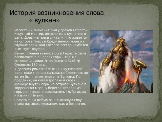 История возникновения слова  « вулкан» Известен и знаменит был у греков Гефест - искусный мастер, по­кровитель кузнечного дела. Древние греки считали, что живет он на острове Гиеру в Средиземном море и в глубине горы, над которой всегда клубится дым, кует оружие. Самая главная кузница бога Гефеста была расположена в недрах го­ры Этна, на острове Сицилия. Этна (высота 3263 м) бушевала 130 раз. У древних римлян бог огня и кузнечного дела тоже сначала назывался Гефестом, но затем был переименован в Вулкана. По преда­нию, он ковал доспехи в своей кузнице внутри горы на острове Вул­кане в Тирренском море, у берегов Италии. Из горы непрерывно вы­рывались клубы дыма и языки пламени. Со временем любую огнедышащую гору стали называть вулканом, как и бога огня. 