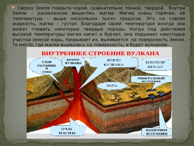 Сверху Земля покрыта корой, сравнительно тонкой, твердой. Внутри Земли – раскаленное вещество, магма. Магма очень горячая, её температура – выше нескольких тысяч градусов. Это не совсем жидкость, магма – густая. Благодаря своей температуре иногда она может плавить некоторые твердые породы. Когда под действием высокой температуры магма кипит и бурлит, она подымает некоторые участки земной коры, прорывает их, выливается  на поверхность Земли. То место, где магма вырвалась на поверхность, и будет вулканом. 