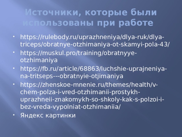Источники, которые были использованы при работе https://rulebody.ru/uprazhneniya/dlya-ruk/dlya-triceps/obratnye-otzhimaniya-ot-skamyi-pola-43/ https://muskul.pro/training/obratnyye-otzhimaniya https://fb.ru/article/68863/luchshie-uprajneniya-na-tritseps---obratnyie-otjimaniya https://zhenskoe-mnenie.ru/themes/health/v-chem-polza-i-vred-otzhimanii-prostykh-uprazhneii-znakomykh-so-shkoly-kak-s-polzoi-i-bez-vreda-vypolniat-otzhimaniia/ Яндекс картинки 