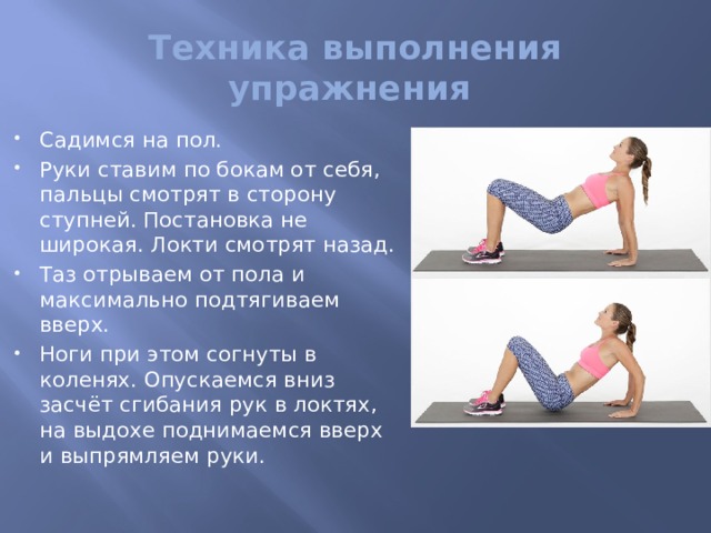 Техника выполнения упражнения Садимся на пол. Руки ставим по бокам от себя, пальцы смотрят в сторону ступней. Постановка не широкая. Локти смотрят назад. Таз отрываем от пола и максимально подтягиваем вверх. Ноги при этом согнуты в коленях. Опускаемся вниз засчёт сгибания рук в локтях, на выдохе поднимаемся вверх и выпрямляем руки. 