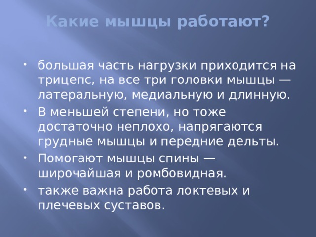 Какие мышцы работают?   большая часть нагрузки приходится на трицепс, на все три головки мышцы — латеральную, медиальную и длинную. В меньшей степени, но тоже достаточно неплохо, напрягаются грудные мышцы и передние дельты. Помогают мышцы спины — широчайшая и ромбовидная. также важна работа локтевых и плечевых суставов. 