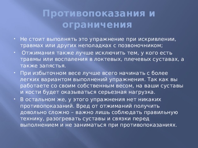 Противопоказания и ограничения Не стоит выполнять это упражнение при искривлении, травмах или других неполадках с позвоночником;  Отжимания также лучше исключить тем, у кого есть травмы или воспаления в локтевых, плечевых суставах, а также запястья. При избыточном весе лучше всего начинать с более легких вариантом выполнений упражнения. Так как вы работаете со своим собственным весом, на ваши суставы и кости будет оказываться серьезная нагрузка. В остальном же, у этого упражнения нет никаких противопоказаний. Вред от отжиманий получить довольно сложно – важно лишь соблюдать правильную технику, разогревать суставы и связки перед выполнением и не заниматься при противопоказаниях.   