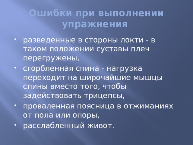 Ошибки при выполнении упражнения разведенные в стороны локти - в таком положении суставы плеч перегружены, сгорбленная спина - нагрузка переходит на широчайшие мышцы спины вместо того, чтобы задействовать трицепсы, проваленная поясница в отжиманиях от пола или опоры, расслабленный живот. 