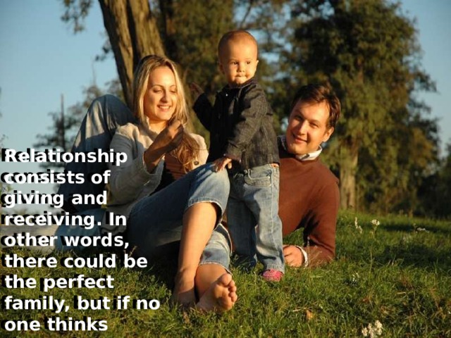 Relationship consists of giving and receiving. In other words, there could be the perfect family, but if no one thinks about the others it is impossible to live happy together.  