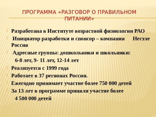 Программа «Разговор о правильном питании» Разработана в Институте возрастной физиологии РАО  Инициатор разработки и спонсор – компания Нестле Россия  Адресные группы: дошкольники и школьники:  6-8 лет, 9- 11 лет, 12-14 лет Реализуется с 1999 года Работает в 37 регионах России. Ежегодно принимает участие более 750 000 детей За 13 лет в программе приняли участие более  4 500 000 детей 