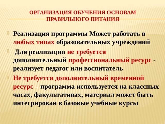 Организация обучения основам правильного питания Реализация программы Может работать в любых типах образовательных учреждений  Для реализации не требуется дополнительный  профессиональный ресурс - реализует педагог или воспитатель Не требуется дополнительный временной ресурс – программа используется на классных часах, факультативах, материал может быть интегрирован в базовые учебные курсы 