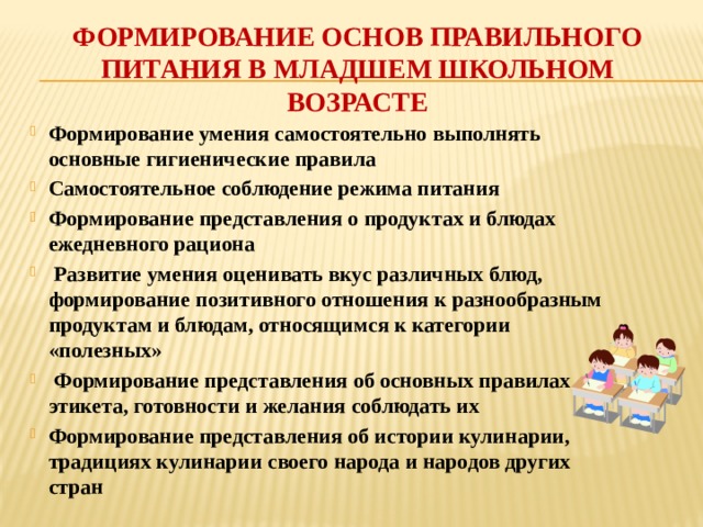 Формирование основ правильного питания в младшем школьном возрасте Формирование умения самостоятельно выполнять основные гигиенические правила Самостоятельное соблюдение режима питания Формирование представления о продуктах и блюдах ежедневного рациона  Развитие умения оценивать вкус различных блюд, формирование позитивного отношения к разнообразным продуктам и блюдам, относящимся к категории «полезных»  Формирование представления об основных правилах этикета, готовности и желания соблюдать их Формирование представления об истории кулинарии, традициях кулинарии своего народа и народов других стран 