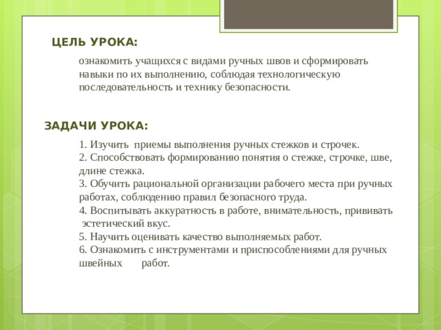 Цель урока: ознакомить учащихся с видами ручных швов и сформировать навыки по их выполнению, соблюдая технологическую последовательность и технику безопасности. Задачи урока: 1. Изучить приемы выполнения ручных стежков и строчек. 2. Способствовать формированию понятия о стежке, строчке, шве, длине стежка. 3. Обучить рациональной организации рабочего места при ручных работах, соблюдению правил безопасного труда. 4. Воспитывать аккуратность в работе, внимательность, прививать  эстетический вкус. 5. Научить оценивать качество выполняемых работ. 6. Ознакомить с инструментами и приспособлениями для ручных швейных работ. 