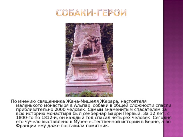 По мнению священника Жана-Мишеля Жерара, настоятеля маленького монастыря в Альпах, собаки в общей сложности спасли приблизительно 2000 человек. Самым знаменитым спасателем за всю историю монастыря был сенбернар Барри Первый. За 12 лет, с 1800-го по 1812-й, он каждый год спасал четырех человек. Сегодня его чучело выставлено в Музее естественной истории в Берне, а во Франции ему даже поставили памятник. 