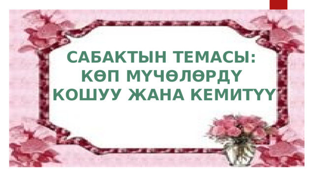 САБАКТЫН ТЕМАСЫ: КӨП МҮЧӨЛӨРДҮ  КОШУУ ЖАНА КЕМИТҮҮ 
