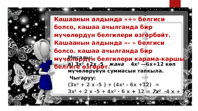 Кашаанын алдында «+» белгиси болсо, кашаа ачылганда бир мүчөлөрдүн белгилери өзгөрбөйт. Кашаанын алдында «- » белгиси болсо. кашаа ачылганда бир мүчөлөрдүн белгилери карама-каршы белгиге өзгөрөт. Мисалы: а) Зх 2 +2х - 5 жана 4х 2  —6 х+12 көп мүчөлөрүнүн суммасын тапкыла.   Чыгаруу: (Зх 2 + 2 х -5 ) + (4х 2 - 6х +12) = Зх 2 + 2 х -5 + 4х 2 - 6 х + 12 = 7х 2   -4 х + 7 