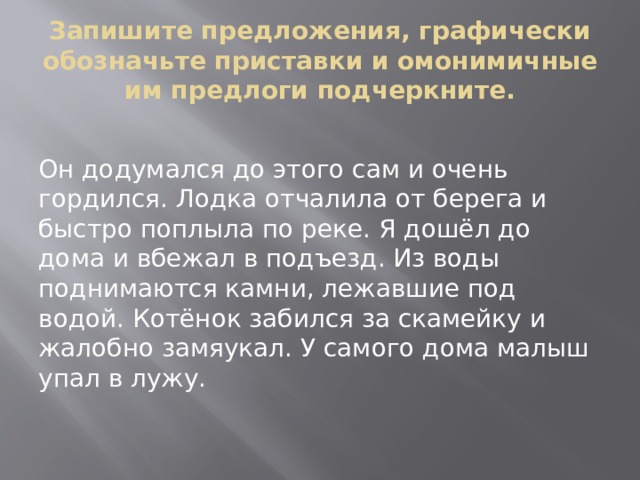 Запишите предложения, графически обозначьте приставки и омонимичные им предлоги подчеркните. Он додумался до этого сам и очень гордился. Лодка отчалила от берега и быстро поплыла по реке. Я дошёл до дома и вбежал в подъезд. Из воды поднимаются камни, лежавшие под водой. Котёнок забился за скамейку и жалобно замяукал. У самого дома малыш упал в лужу. 