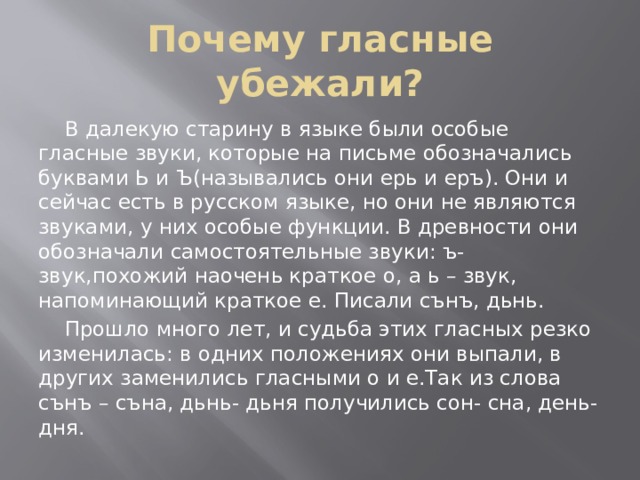 Почему гласные убежали?  В далекую старину в языке были особые гласные звуки, которые на письме обозначались буквами Ь и Ъ(назывались они ерь и еръ). Они и сейчас есть в русском языке, но они не являются звуками, у них особые функции. В древности они обозначали самостоятельные звуки: ъ- звук,похожий наочень краткое о, а ь – звук, напоминающий краткое е. Писали сънъ, дьнь.    Прошло много лет, и судьба этих гласных резко изменилась: в одних положениях они выпали, в других заменились гласными о и е.Так из слова сънъ – съна, дьнь- дьня получились сон- сна, день- дня. 