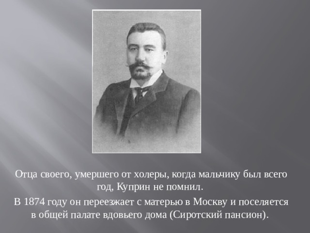 Отца своего, умершего от холеры, когда мальчику был всего год, Куприн не помнил. В 1874 году он переезжает с матерью в Москву и поселяется в общей палате вдовьего дома (Сиротский пансион). 