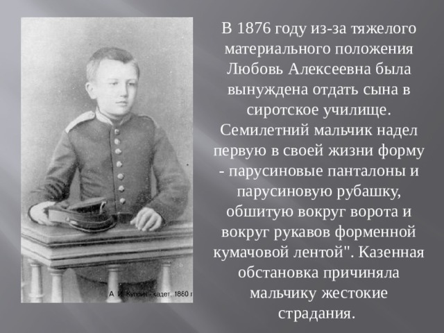 В 1876 году из-за тяжелого материального положения Любовь Алексеевна была вынуждена отдать сына в сиротское училище. Семилетний мальчик надел первую в своей жизни форму - парусиновые панталоны и парусиновую рубашку, обшитую вокруг ворота и вокруг рукавов форменной кумачовой лентой