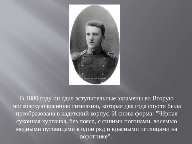 В 1880 году он сдал вступительные экзамены во Вторую московскую военную гимназию, которая два года спустя была преобразована в кадетский корпус. И снова форма: 