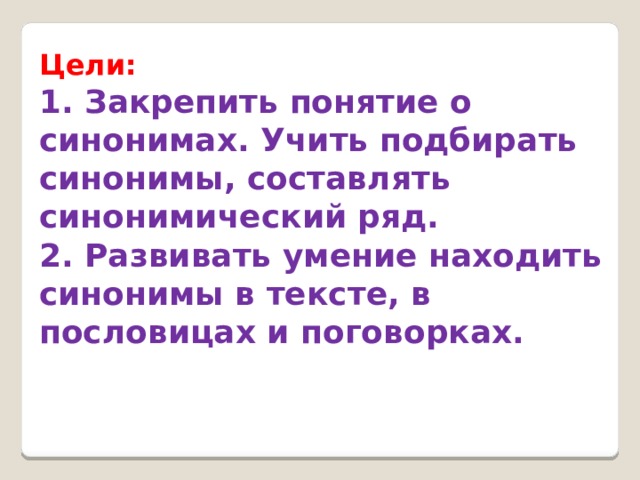 Цели: 1. Закрепить понятие о синонимах. Учить подбирать синонимы, составлять синонимический ряд.  2. Развивать умение находить синонимы в тексте, в пословицах и поговорках. 