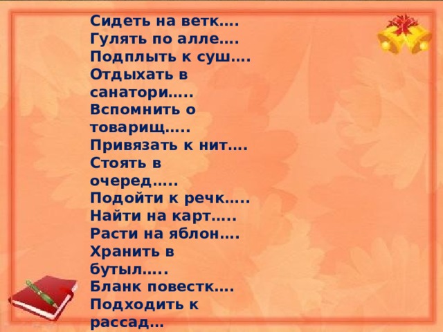 Сидеть на ветк…. Гулять по алле…. Подплыть к суш…. Отдыхать в санатори….. Вспомнить о товарищ….. Привязать к нит…. Стоять в очеред….. Подойти к речк….. Найти на карт….. Расти на яблон…. Хранить в бутыл….. Бланк повестк…. Подходить к рассад… Письмо учительниц….. Отвечать по географи…. Побывать в планетари…. 
