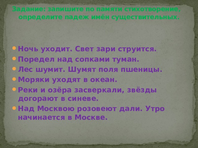 Задание: запишите по памяти стихотворение, определите падеж имён существительных.   Ночь уходит. Свет зари струится. Поредел над сопками туман. Лес шумит. Шумят поля пшеницы. Моряки уходят в океан. Реки и озёра засверкали, звёзды догорают в синеве. Над Москвою розовеют дали. Утро начинается в Москве. 
