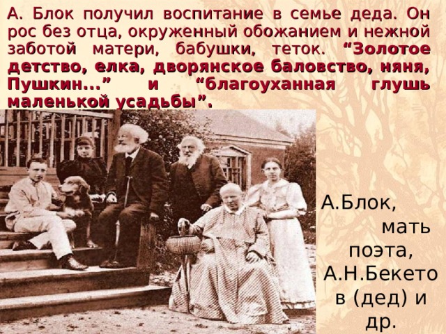   А. Блок получил воспитание в семье деда. Он рос без отца, окруженный обожанием и нежной заботой матери, бабушки, теток. “Золотое детство, елка, дворянское баловство, няня, Пушкин...” и “благоуханная глушь маленькой усадьбы”. А.Блок, мать поэта, А.Н.Бекетов (дед) и др. Шахматово, 1894 
