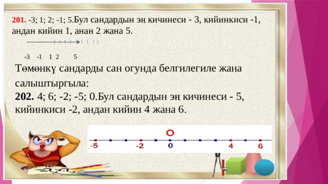 201. -3; 1; 2; -1; 5. Бул сандардын эң кичинеси - 3, кийинкиси -1, андан кийин 1, анан 2 жана 5.  -3  -1  1 2  5 Төмөнкү сандарды сан огунда белгилегиле жана салыштыргыла: 202. 4; 6; -2; -5; 0.Бул сандардын эң кичинеси - 5, кийинкиси -2, андан кийин 4 жана 6 . 