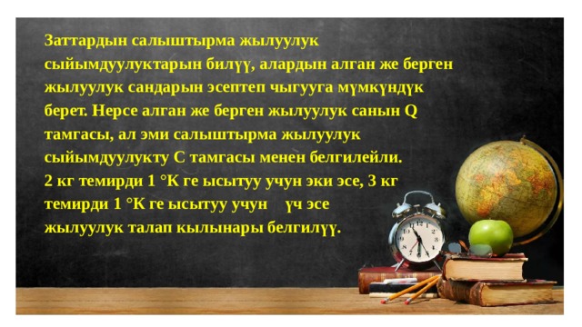 Заттардын салыштырма жылуулук сыйымдуулуктарын билүү, алардын алган же берген жылуулук сандарын эсептеп чыгууга мүмкүндүк берет. Нерсе алган же берген жылуулук санын Q тамгасы, ал эми салыштырма жылуулук сыйымдуулукту С тамгасы менен белгилейли. 2 кг темирди 1 °К ге ысытуу учун эки эсе, 3 кг темирди 1 °К ге ысытуу учун үч эсе жылуулук талап кылынары белгилүү. 