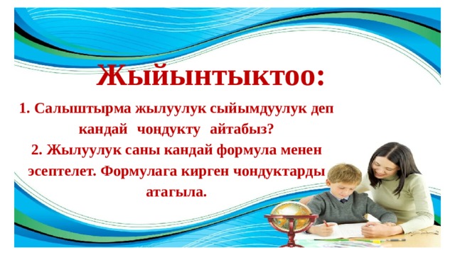 Жыйынтыктоо: 1. Салыштырма жылуулук сыйымдуулук деп кандай  чоңдукту  айтабыз? 2. Жылуулук саны кандай формула менен эсептелет. Формулага кирген чондуктарды атагыла. 