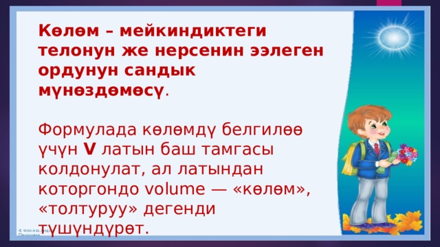 Көлөм – мейкиндиктеги телонун же нерсенин ээлеген ордунун сандык мүнөздөмөсү .  Формулада көлөмдү белгилөө үчүн  V  латын баш тамгасы колдонулат, ал латындан которгондо volume — «көлөм», «толтуруу» дегенди түшүндүрөт. 