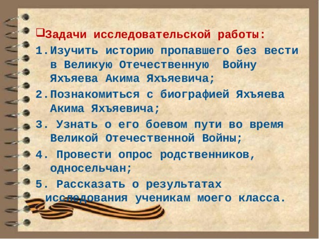 Задачи исследовательской работы: Изучить историю пропавшего без вести в Великую Отечественную Войну Яхъяева Акима Яхъяевича; Познакомиться с биографией Яхъяева Акима Яхъяевича; 3. Узнать о его боевом пути во время Великой Отечественной Войны; 4. Провести опрос родственников, односельчан; 5. Рассказать о результатах исследования ученикам моего класса. 