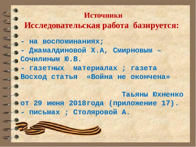 Источники  Исследовательская работа  базируется:  - на воспоминаниях; - Джамалдиновой Х.А, Смирновым – Сочилиным Ю.В. - газетных материалах ; газета Восход статья «Война не окончена» Таьяны Юхненко от 29 июня 2018года (приложение 17). - письмах ; Столяровой А.   
