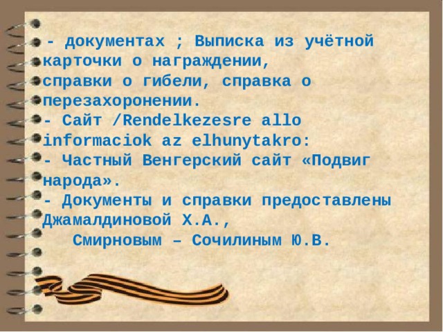  - документах ; Выписка из учётной карточки о награждении, справки о гибели, справка о перезахоронении. - Сайт /Rendelkezesre allo informaciok az elhunytakro: - Частный Венгерский сайт «Подвиг народа». - Документы и справки предоставлены Джамалдиновой Х.А.,  Смирновым – Сочилиным Ю.В.  