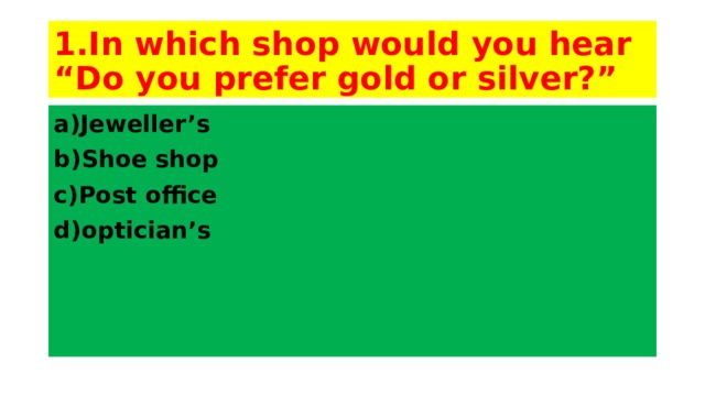 1.In which shop would you hear “Do you prefer gold or silver?” a)Jeweller’s b)Shoe shop c)Post office d)optician’s 