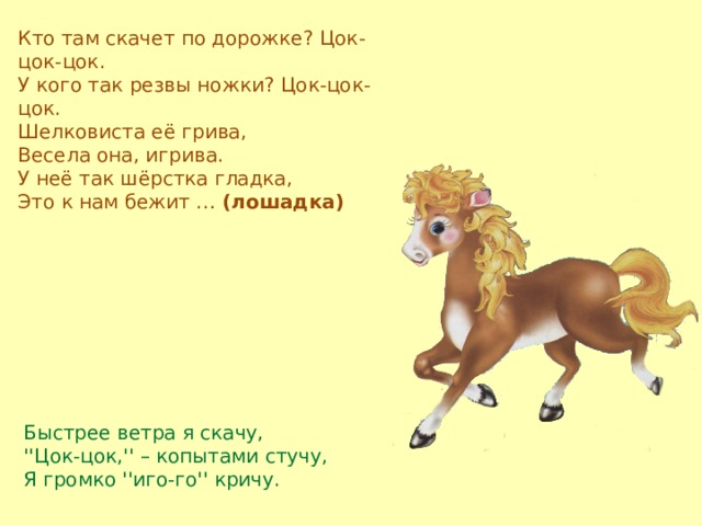 Кто там скачет по дорожке? Цок-цок-цок.  У кого так резвы ножки? Цок-цок-цок.  Шелковиста её грива,  Весела она, игрива.  У неё так шёрстка гладка,  Это к нам бежит …  (лошадка) Быстрее ветра я скачу,  ''Цок-цок,'' – копытами стучу,  Я громко ''иго-го'' кричу. 