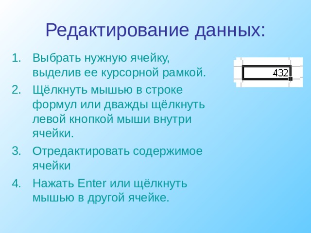 Редактирование данных: Выбрать нужную ячейку, выделив ее курсорной рамкой. Щёлкнуть мышью в строке формул или дважды щёлкнуть левой кнопкой мыши внутри ячейки. Отредактировать содержимое ячейки Нажать Enter или щёлкнуть мышью в другой ячейке. 