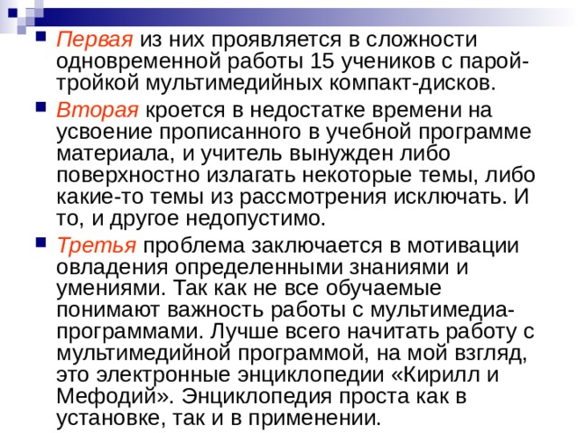 Первая из них проявляется в сложности одновременной работы 15 учеников с парой-тройкой мультимедийных компакт-дисков. Вторая  кроется в недостатке времени на усвоение прописанного в учебной программе материала, и учитель вынужден либо поверхностно излагать некоторые темы, либо какие-то темы из рассмотрения исключать. И то, и другое недопустимо. Третья проблема заключается в мотивации овладения определенными знаниями и умениями. Так как не все обучаемые понимают важность работы с мультимедиа-программами. Лучше всего начитать работу с мультимедийной программой, на мой взгляд, это электронные энциклопедии «Кирилл и Мефодий». Энциклопедия проста как в установке, так и в применении. 