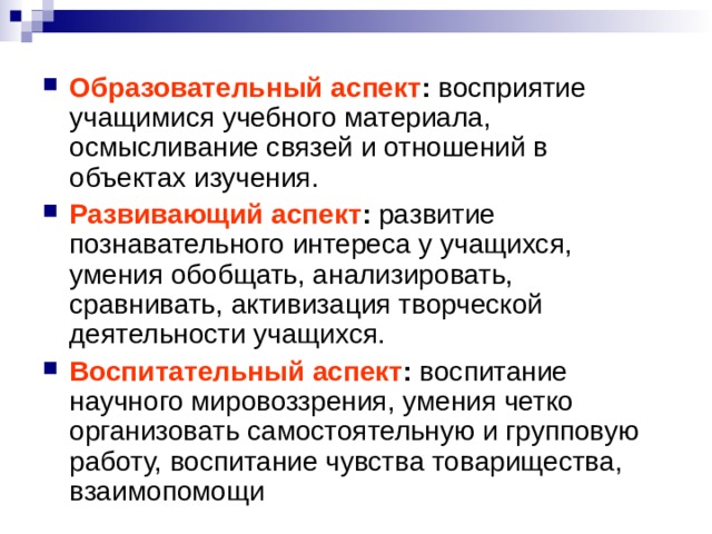 Образовательный аспект : восприятие учащимися учебного материала, осмысливание связей и отношений в объектах изучения. Развивающий аспект : развитие познавательного интереса у учащихся, умения обобщать, анализировать, сравнивать, активизация творческой деятельности учащихся. Воспитательный аспект : воспитание научного мировоззрения, умения четко организовать самостоятельную и групповую работу, воспитание чувства товарищества, взаимопомощи 