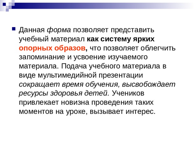 Данная форма позволяет представить учебный материал как систему ярких опорных образов , что позволяет облегчить запоминание и усвоение изучаемого материала. Подача учебного материала в виде мультимедийной презентации сокращает время обучения, высвобождает ресурсы здоровья детей. Учеников привлекает новизна проведения таких моментов на уроке, вызывает интерес.  