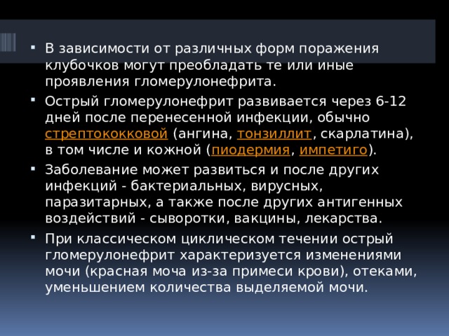 В зависимости от различных форм поражения клубочков могут преобладать те или иные проявления гломерулонефрита. Острый гломерулонефрит развивается через 6-12 дней после перенесенной инфекции, обычно  стрептококковой  (ангина,  тонзиллит , скарлатина), в том числе и кожной ( пиодермия ,  импетиго ). Заболевание может развиться и после других инфекций - бактериальных, вирусных, паразитарных, а также после других антигенных воздействий - сыворотки, вакцины, лекарства. При классическом циклическом течении острый гломерулонефрит характеризуется изменениями мочи (красная моча из-за примеси крови), отеками, уменьшением количества выделяемой мочи. 