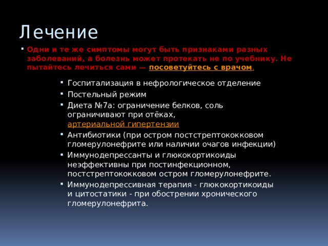 Лечение Одни и те же симптомы могут быть признаками разных заболеваний, а болезнь может протекать не по учебнику. Не пытайтесь лечиться сами —  посоветуйтесь с врачом . Госпитализация в нефрологическое отделение Постельный режим Диета №7а: ограничение белков, соль ограничивают при отёках,  артериальной гипертензии Антибиотики (при остром постстрептококковом гломерулонефрите или наличии очагов инфекции) Иммунодепрессанты и глюкокортикоиды неэффективны при постинфекционном, постстрептококковом остром гломерулонефрите. Иммунодепрессивная терапия - глюкокортикоиды и цитостатики - при обострении хронического гломерулонефрита. 