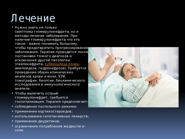 Лечение Нужно знать не только симптомы гломерулонефрита, но и методы лечения заболевания. При наличии гломерулонефрита что это такое – важно понимать больному, чтобы предотвратить прогрессирование заболевания. Терапия проводится после постановки точного диагноза и исключения другой патологии (пиелонефрита,  туберкулеза почек , амилоидоза, гидронефроза). Требуется проведение общих клинических анализов крови и мочи, УЗИ, томографии, биопсии, биохимического исследования и иммунологического анализа. Чтобы вылечить острый гломерулонефрит, требуется госпитализация. Терапия предполагает: соблюдение постельного режима; применение кортикостероидов; использование гипотензивных лекарств; применение диуретиков; ограничение потребления жидкости и соли. 