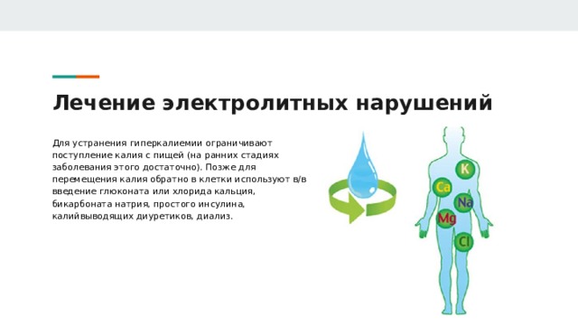 Лечение электролитных нарушений Для устранения гиперкалиемии ограничивают поступление калия с пищей (на ранних стадиях заболевания этого достаточно). Позже для перемещения калия обратно в клетки используют в/в введение глюконата или хлорида кальция, бикарбоната натрия, простого инсулина, калийвыводящих диуретиков, диализ. 