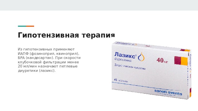 Гипотензивная терапия Из гипотензивных применяют ИАПФ (фозиноприл, квиноприл), БРА (кандесартан). При скорости клубочковой фильтрации менее 20 мл/мин назначают петлевые диуретики (лазикс). 